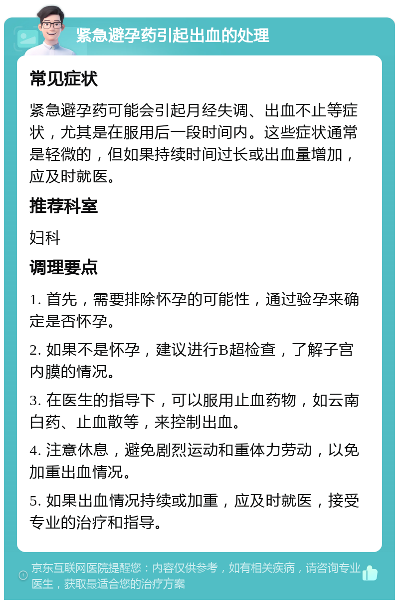 紧急避孕药引起出血的处理 常见症状 紧急避孕药可能会引起月经失调、出血不止等症状，尤其是在服用后一段时间内。这些症状通常是轻微的，但如果持续时间过长或出血量增加，应及时就医。 推荐科室 妇科 调理要点 1. 首先，需要排除怀孕的可能性，通过验孕来确定是否怀孕。 2. 如果不是怀孕，建议进行B超检查，了解子宫内膜的情况。 3. 在医生的指导下，可以服用止血药物，如云南白药、止血散等，来控制出血。 4. 注意休息，避免剧烈运动和重体力劳动，以免加重出血情况。 5. 如果出血情况持续或加重，应及时就医，接受专业的治疗和指导。