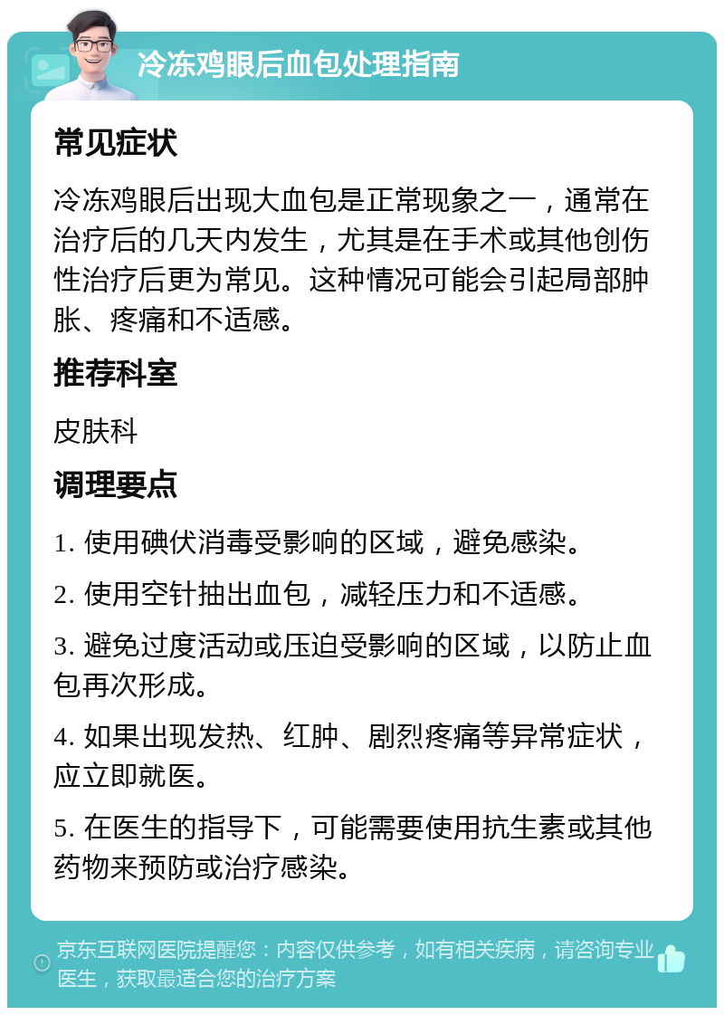 冷冻鸡眼后血包处理指南 常见症状 冷冻鸡眼后出现大血包是正常现象之一，通常在治疗后的几天内发生，尤其是在手术或其他创伤性治疗后更为常见。这种情况可能会引起局部肿胀、疼痛和不适感。 推荐科室 皮肤科 调理要点 1. 使用碘伏消毒受影响的区域，避免感染。 2. 使用空针抽出血包，减轻压力和不适感。 3. 避免过度活动或压迫受影响的区域，以防止血包再次形成。 4. 如果出现发热、红肿、剧烈疼痛等异常症状，应立即就医。 5. 在医生的指导下，可能需要使用抗生素或其他药物来预防或治疗感染。