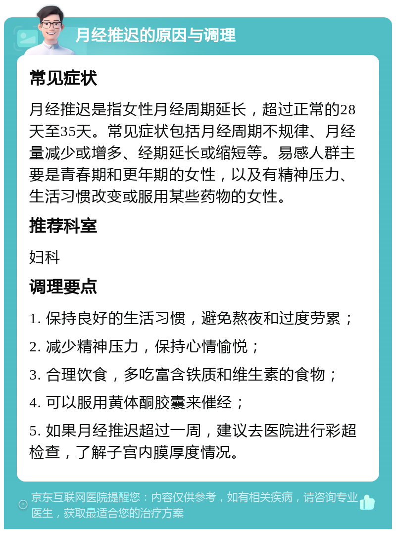 月经推迟的原因与调理 常见症状 月经推迟是指女性月经周期延长，超过正常的28天至35天。常见症状包括月经周期不规律、月经量减少或增多、经期延长或缩短等。易感人群主要是青春期和更年期的女性，以及有精神压力、生活习惯改变或服用某些药物的女性。 推荐科室 妇科 调理要点 1. 保持良好的生活习惯，避免熬夜和过度劳累； 2. 减少精神压力，保持心情愉悦； 3. 合理饮食，多吃富含铁质和维生素的食物； 4. 可以服用黄体酮胶囊来催经； 5. 如果月经推迟超过一周，建议去医院进行彩超检查，了解子宫内膜厚度情况。