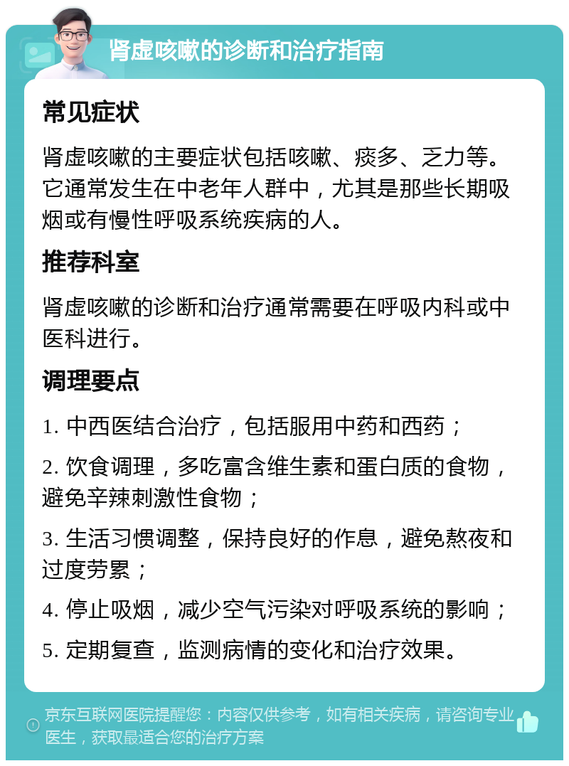 肾虚咳嗽的诊断和治疗指南 常见症状 肾虚咳嗽的主要症状包括咳嗽、痰多、乏力等。它通常发生在中老年人群中，尤其是那些长期吸烟或有慢性呼吸系统疾病的人。 推荐科室 肾虚咳嗽的诊断和治疗通常需要在呼吸内科或中医科进行。 调理要点 1. 中西医结合治疗，包括服用中药和西药； 2. 饮食调理，多吃富含维生素和蛋白质的食物，避免辛辣刺激性食物； 3. 生活习惯调整，保持良好的作息，避免熬夜和过度劳累； 4. 停止吸烟，减少空气污染对呼吸系统的影响； 5. 定期复查，监测病情的变化和治疗效果。