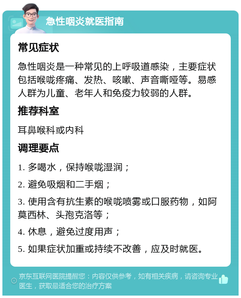 急性咽炎就医指南 常见症状 急性咽炎是一种常见的上呼吸道感染，主要症状包括喉咙疼痛、发热、咳嗽、声音嘶哑等。易感人群为儿童、老年人和免疫力较弱的人群。 推荐科室 耳鼻喉科或内科 调理要点 1. 多喝水，保持喉咙湿润； 2. 避免吸烟和二手烟； 3. 使用含有抗生素的喉咙喷雾或口服药物，如阿莫西林、头孢克洛等； 4. 休息，避免过度用声； 5. 如果症状加重或持续不改善，应及时就医。