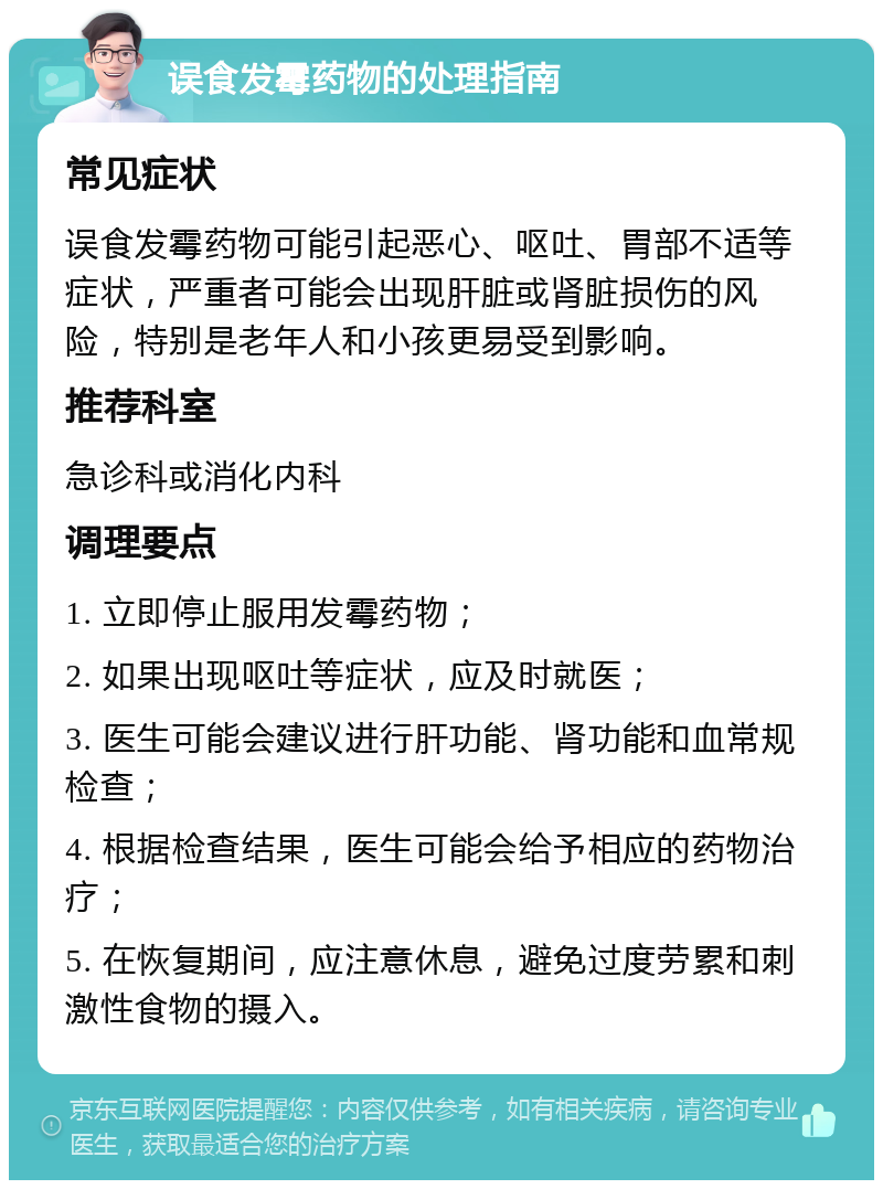 误食发霉药物的处理指南 常见症状 误食发霉药物可能引起恶心、呕吐、胃部不适等症状，严重者可能会出现肝脏或肾脏损伤的风险，特别是老年人和小孩更易受到影响。 推荐科室 急诊科或消化内科 调理要点 1. 立即停止服用发霉药物； 2. 如果出现呕吐等症状，应及时就医； 3. 医生可能会建议进行肝功能、肾功能和血常规检查； 4. 根据检查结果，医生可能会给予相应的药物治疗； 5. 在恢复期间，应注意休息，避免过度劳累和刺激性食物的摄入。