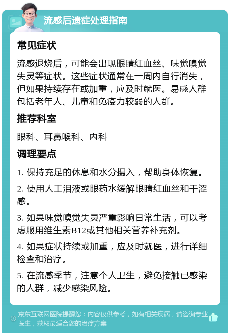 流感后遗症处理指南 常见症状 流感退烧后，可能会出现眼睛红血丝、味觉嗅觉失灵等症状。这些症状通常在一周内自行消失，但如果持续存在或加重，应及时就医。易感人群包括老年人、儿童和免疫力较弱的人群。 推荐科室 眼科、耳鼻喉科、内科 调理要点 1. 保持充足的休息和水分摄入，帮助身体恢复。 2. 使用人工泪液或眼药水缓解眼睛红血丝和干涩感。 3. 如果味觉嗅觉失灵严重影响日常生活，可以考虑服用维生素B12或其他相关营养补充剂。 4. 如果症状持续或加重，应及时就医，进行详细检查和治疗。 5. 在流感季节，注意个人卫生，避免接触已感染的人群，减少感染风险。