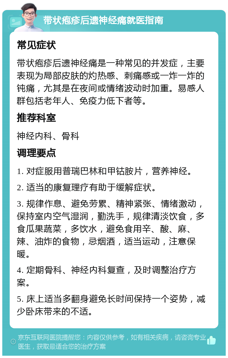 带状疱疹后遗神经痛就医指南 常见症状 带状疱疹后遗神经痛是一种常见的并发症，主要表现为局部皮肤的灼热感、刺痛感或一炸一炸的钝痛，尤其是在夜间或情绪波动时加重。易感人群包括老年人、免疫力低下者等。 推荐科室 神经内科、骨科 调理要点 1. 对症服用普瑞巴林和甲钴胺片，营养神经。 2. 适当的康复理疗有助于缓解症状。 3. 规律作息、避免劳累、精神紧张、情绪激动，保持室内空气湿润，勤洗手，规律清淡饮食，多食瓜果蔬菜，多饮水，避免食用辛、酸、麻、辣、油炸的食物，忌烟酒，适当运动，注意保暖。 4. 定期骨科、神经内科复查，及时调整治疗方案。 5. 床上适当多翻身避免长时间保持一个姿势，减少卧床带来的不适。