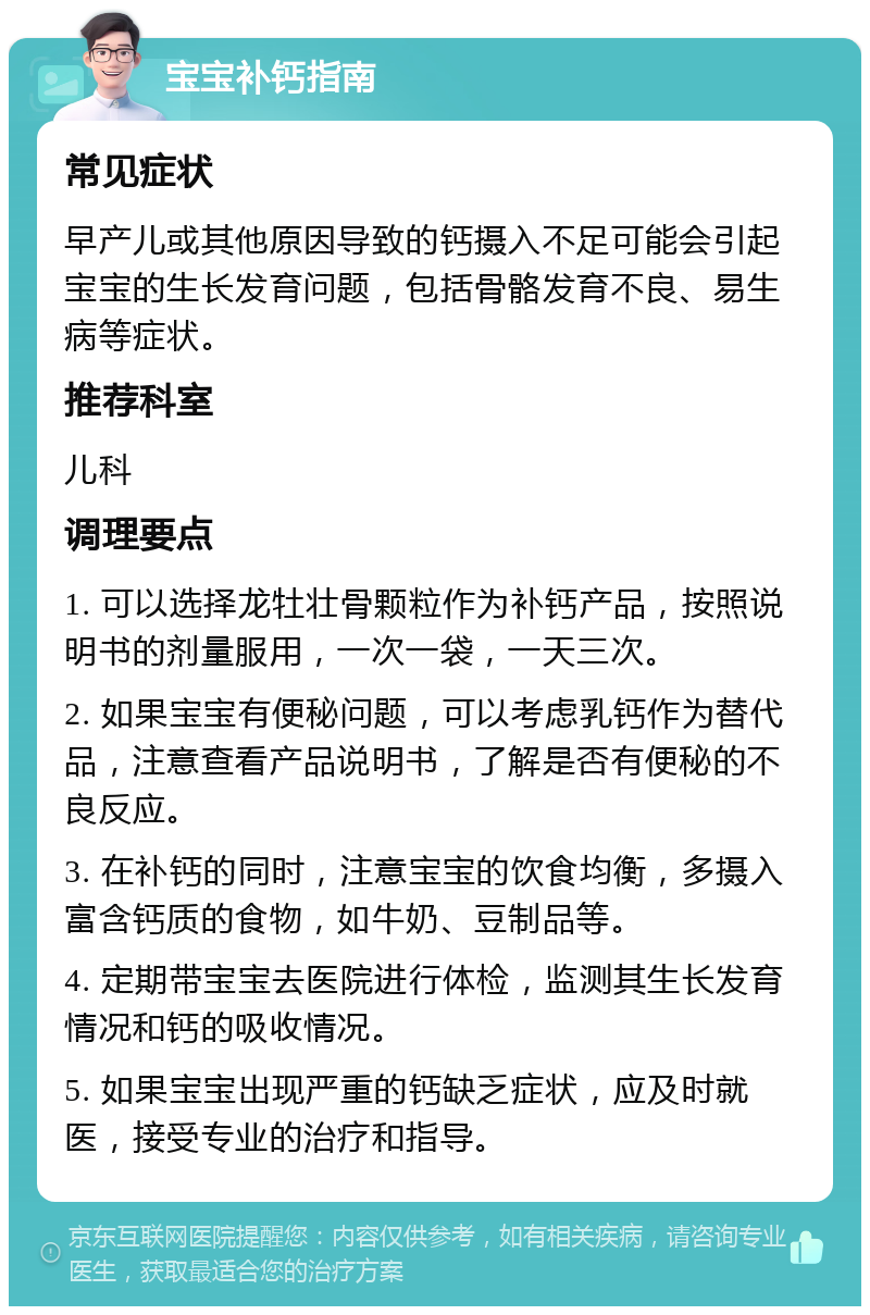 宝宝补钙指南 常见症状 早产儿或其他原因导致的钙摄入不足可能会引起宝宝的生长发育问题，包括骨骼发育不良、易生病等症状。 推荐科室 儿科 调理要点 1. 可以选择龙牡壮骨颗粒作为补钙产品，按照说明书的剂量服用，一次一袋，一天三次。 2. 如果宝宝有便秘问题，可以考虑乳钙作为替代品，注意查看产品说明书，了解是否有便秘的不良反应。 3. 在补钙的同时，注意宝宝的饮食均衡，多摄入富含钙质的食物，如牛奶、豆制品等。 4. 定期带宝宝去医院进行体检，监测其生长发育情况和钙的吸收情况。 5. 如果宝宝出现严重的钙缺乏症状，应及时就医，接受专业的治疗和指导。