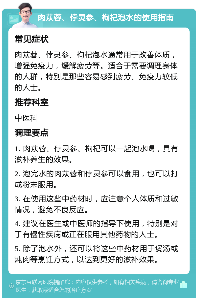 肉苁蓉、侼灵参、枸杞泡水的使用指南 常见症状 肉苁蓉、侼灵参、枸杞泡水通常用于改善体质，增强免疫力，缓解疲劳等。适合于需要调理身体的人群，特别是那些容易感到疲劳、免疫力较低的人士。 推荐科室 中医科 调理要点 1. 肉苁蓉、侼灵参、枸杞可以一起泡水喝，具有滋补养生的效果。 2. 泡完水的肉苁蓉和侼灵参可以食用，也可以打成粉末服用。 3. 在使用这些中药材时，应注意个人体质和过敏情况，避免不良反应。 4. 建议在医生或中医师的指导下使用，特别是对于有慢性疾病或正在服用其他药物的人士。 5. 除了泡水外，还可以将这些中药材用于煲汤或炖肉等烹饪方式，以达到更好的滋补效果。