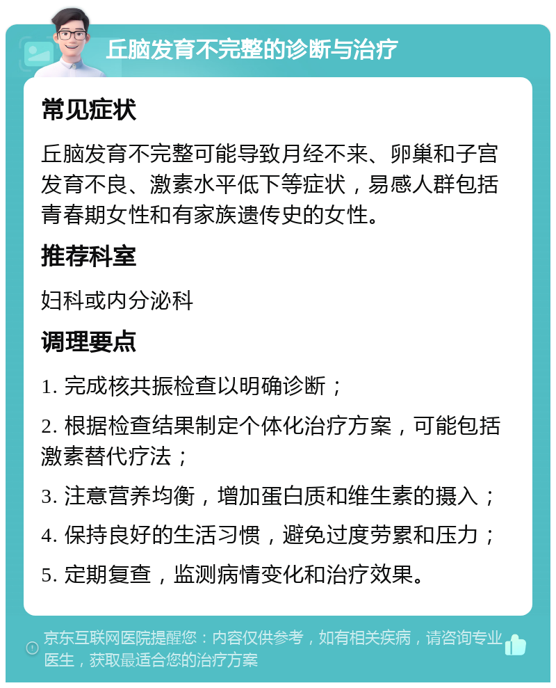 丘脑发育不完整的诊断与治疗 常见症状 丘脑发育不完整可能导致月经不来、卵巢和子宫发育不良、激素水平低下等症状，易感人群包括青春期女性和有家族遗传史的女性。 推荐科室 妇科或内分泌科 调理要点 1. 完成核共振检查以明确诊断； 2. 根据检查结果制定个体化治疗方案，可能包括激素替代疗法； 3. 注意营养均衡，增加蛋白质和维生素的摄入； 4. 保持良好的生活习惯，避免过度劳累和压力； 5. 定期复查，监测病情变化和治疗效果。