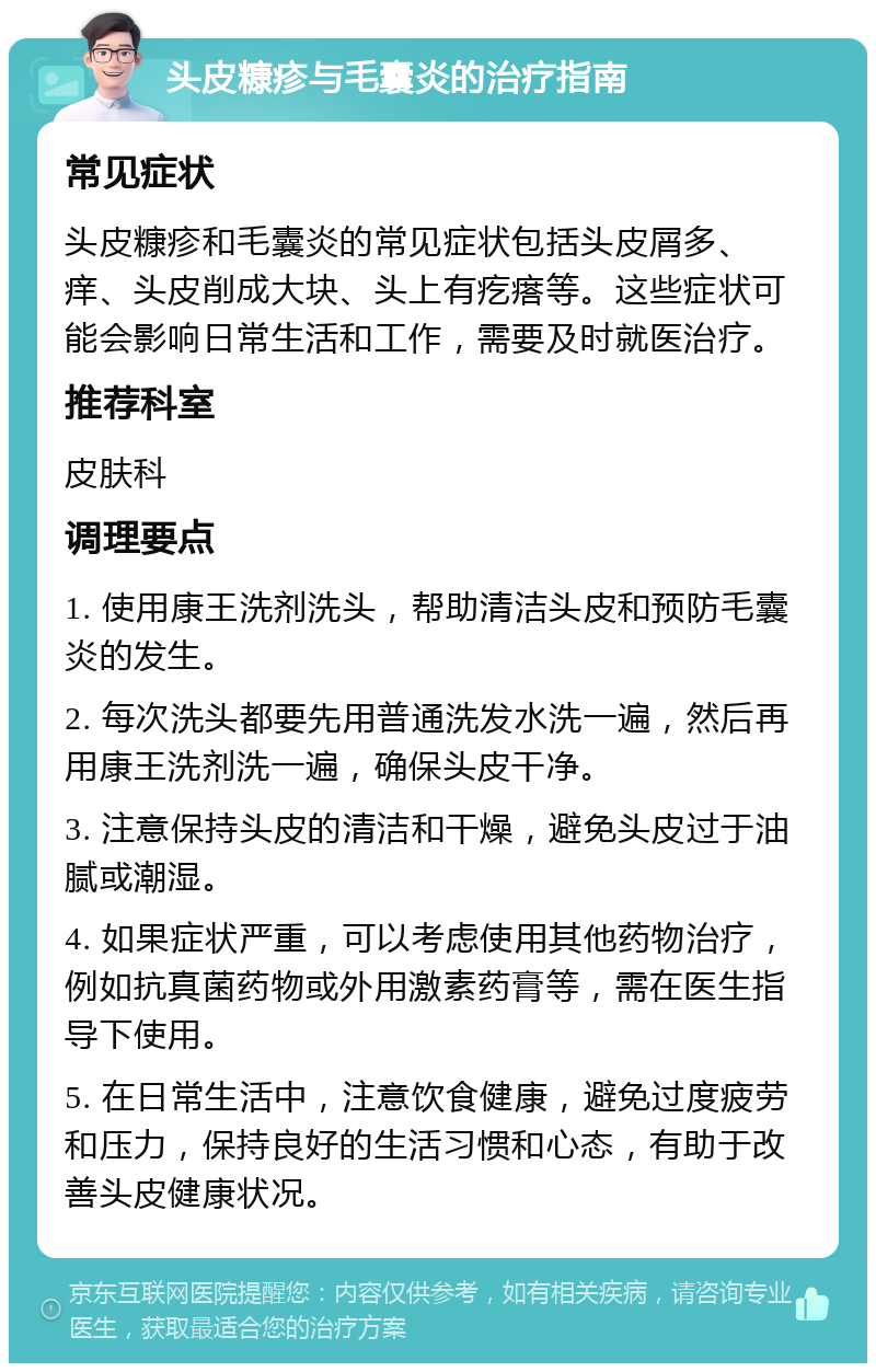 头皮糠疹与毛囊炎的治疗指南 常见症状 头皮糠疹和毛囊炎的常见症状包括头皮屑多、痒、头皮削成大块、头上有疙瘩等。这些症状可能会影响日常生活和工作，需要及时就医治疗。 推荐科室 皮肤科 调理要点 1. 使用康王洗剂洗头，帮助清洁头皮和预防毛囊炎的发生。 2. 每次洗头都要先用普通洗发水洗一遍，然后再用康王洗剂洗一遍，确保头皮干净。 3. 注意保持头皮的清洁和干燥，避免头皮过于油腻或潮湿。 4. 如果症状严重，可以考虑使用其他药物治疗，例如抗真菌药物或外用激素药膏等，需在医生指导下使用。 5. 在日常生活中，注意饮食健康，避免过度疲劳和压力，保持良好的生活习惯和心态，有助于改善头皮健康状况。