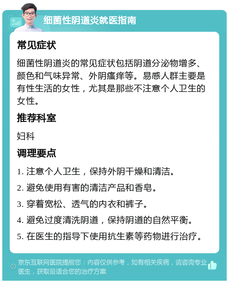 细菌性阴道炎就医指南 常见症状 细菌性阴道炎的常见症状包括阴道分泌物增多、颜色和气味异常、外阴瘙痒等。易感人群主要是有性生活的女性，尤其是那些不注意个人卫生的女性。 推荐科室 妇科 调理要点 1. 注意个人卫生，保持外阴干燥和清洁。 2. 避免使用有害的清洁产品和香皂。 3. 穿着宽松、透气的内衣和裤子。 4. 避免过度清洗阴道，保持阴道的自然平衡。 5. 在医生的指导下使用抗生素等药物进行治疗。