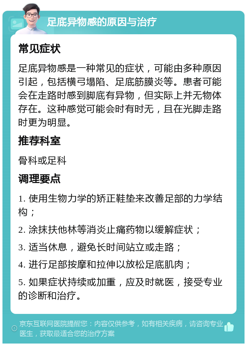 足底异物感的原因与治疗 常见症状 足底异物感是一种常见的症状，可能由多种原因引起，包括横弓塌陷、足底筋膜炎等。患者可能会在走路时感到脚底有异物，但实际上并无物体存在。这种感觉可能会时有时无，且在光脚走路时更为明显。 推荐科室 骨科或足科 调理要点 1. 使用生物力学的矫正鞋垫来改善足部的力学结构； 2. 涂抹扶他林等消炎止痛药物以缓解症状； 3. 适当休息，避免长时间站立或走路； 4. 进行足部按摩和拉伸以放松足底肌肉； 5. 如果症状持续或加重，应及时就医，接受专业的诊断和治疗。