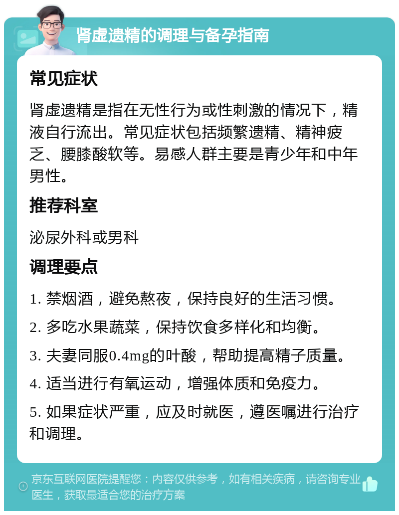 肾虚遗精的调理与备孕指南 常见症状 肾虚遗精是指在无性行为或性刺激的情况下，精液自行流出。常见症状包括频繁遗精、精神疲乏、腰膝酸软等。易感人群主要是青少年和中年男性。 推荐科室 泌尿外科或男科 调理要点 1. 禁烟酒，避免熬夜，保持良好的生活习惯。 2. 多吃水果蔬菜，保持饮食多样化和均衡。 3. 夫妻同服0.4mg的叶酸，帮助提高精子质量。 4. 适当进行有氧运动，增强体质和免疫力。 5. 如果症状严重，应及时就医，遵医嘱进行治疗和调理。