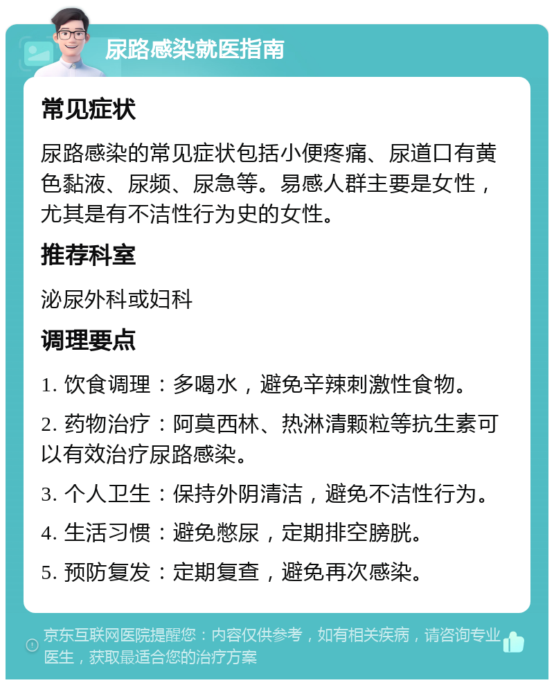 尿路感染就医指南 常见症状 尿路感染的常见症状包括小便疼痛、尿道口有黄色黏液、尿频、尿急等。易感人群主要是女性，尤其是有不洁性行为史的女性。 推荐科室 泌尿外科或妇科 调理要点 1. 饮食调理：多喝水，避免辛辣刺激性食物。 2. 药物治疗：阿莫西林、热淋清颗粒等抗生素可以有效治疗尿路感染。 3. 个人卫生：保持外阴清洁，避免不洁性行为。 4. 生活习惯：避免憋尿，定期排空膀胱。 5. 预防复发：定期复查，避免再次感染。