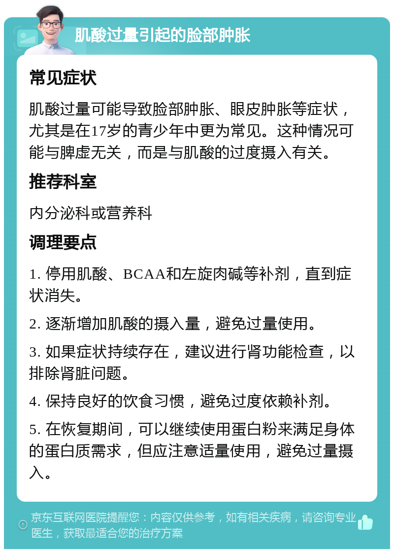 肌酸过量引起的脸部肿胀 常见症状 肌酸过量可能导致脸部肿胀、眼皮肿胀等症状，尤其是在17岁的青少年中更为常见。这种情况可能与脾虚无关，而是与肌酸的过度摄入有关。 推荐科室 内分泌科或营养科 调理要点 1. 停用肌酸、BCAA和左旋肉碱等补剂，直到症状消失。 2. 逐渐增加肌酸的摄入量，避免过量使用。 3. 如果症状持续存在，建议进行肾功能检查，以排除肾脏问题。 4. 保持良好的饮食习惯，避免过度依赖补剂。 5. 在恢复期间，可以继续使用蛋白粉来满足身体的蛋白质需求，但应注意适量使用，避免过量摄入。