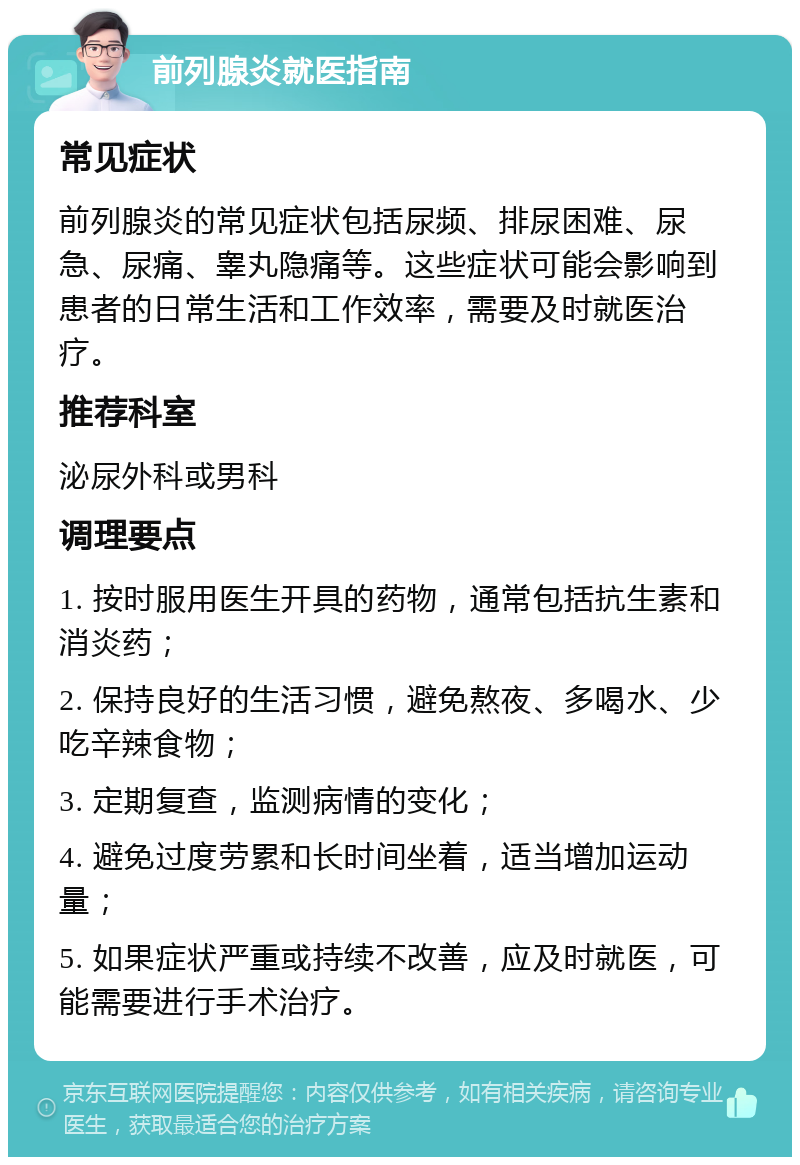 前列腺炎就医指南 常见症状 前列腺炎的常见症状包括尿频、排尿困难、尿急、尿痛、睾丸隐痛等。这些症状可能会影响到患者的日常生活和工作效率，需要及时就医治疗。 推荐科室 泌尿外科或男科 调理要点 1. 按时服用医生开具的药物，通常包括抗生素和消炎药； 2. 保持良好的生活习惯，避免熬夜、多喝水、少吃辛辣食物； 3. 定期复查，监测病情的变化； 4. 避免过度劳累和长时间坐着，适当增加运动量； 5. 如果症状严重或持续不改善，应及时就医，可能需要进行手术治疗。