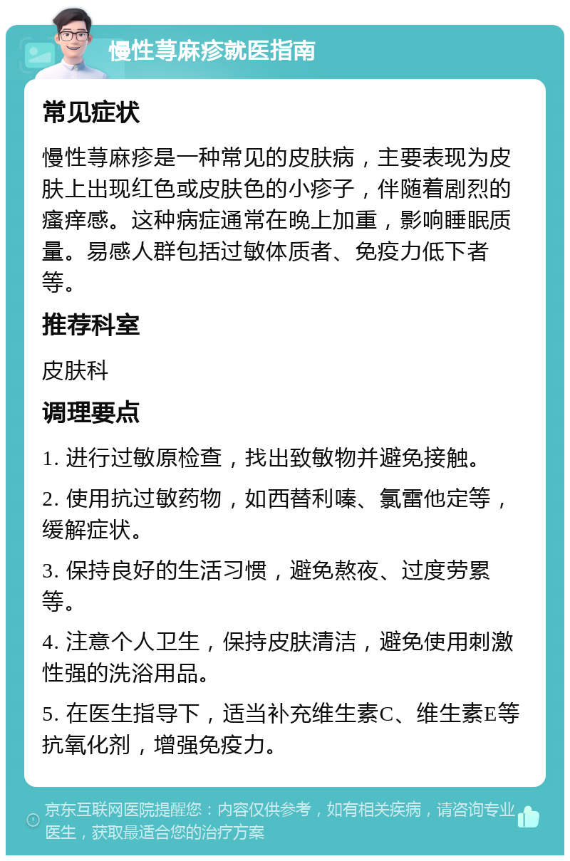 慢性荨麻疹就医指南 常见症状 慢性荨麻疹是一种常见的皮肤病，主要表现为皮肤上出现红色或皮肤色的小疹子，伴随着剧烈的瘙痒感。这种病症通常在晚上加重，影响睡眠质量。易感人群包括过敏体质者、免疫力低下者等。 推荐科室 皮肤科 调理要点 1. 进行过敏原检查，找出致敏物并避免接触。 2. 使用抗过敏药物，如西替利嗪、氯雷他定等，缓解症状。 3. 保持良好的生活习惯，避免熬夜、过度劳累等。 4. 注意个人卫生，保持皮肤清洁，避免使用刺激性强的洗浴用品。 5. 在医生指导下，适当补充维生素C、维生素E等抗氧化剂，增强免疫力。