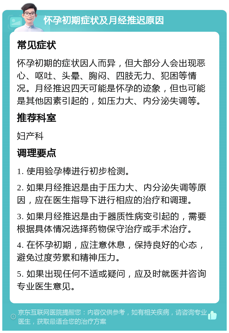 怀孕初期症状及月经推迟原因 常见症状 怀孕初期的症状因人而异，但大部分人会出现恶心、呕吐、头晕、胸闷、四肢无力、犯困等情况。月经推迟四天可能是怀孕的迹象，但也可能是其他因素引起的，如压力大、内分泌失调等。 推荐科室 妇产科 调理要点 1. 使用验孕棒进行初步检测。 2. 如果月经推迟是由于压力大、内分泌失调等原因，应在医生指导下进行相应的治疗和调理。 3. 如果月经推迟是由于器质性病变引起的，需要根据具体情况选择药物保守治疗或手术治疗。 4. 在怀孕初期，应注意休息，保持良好的心态，避免过度劳累和精神压力。 5. 如果出现任何不适或疑问，应及时就医并咨询专业医生意见。