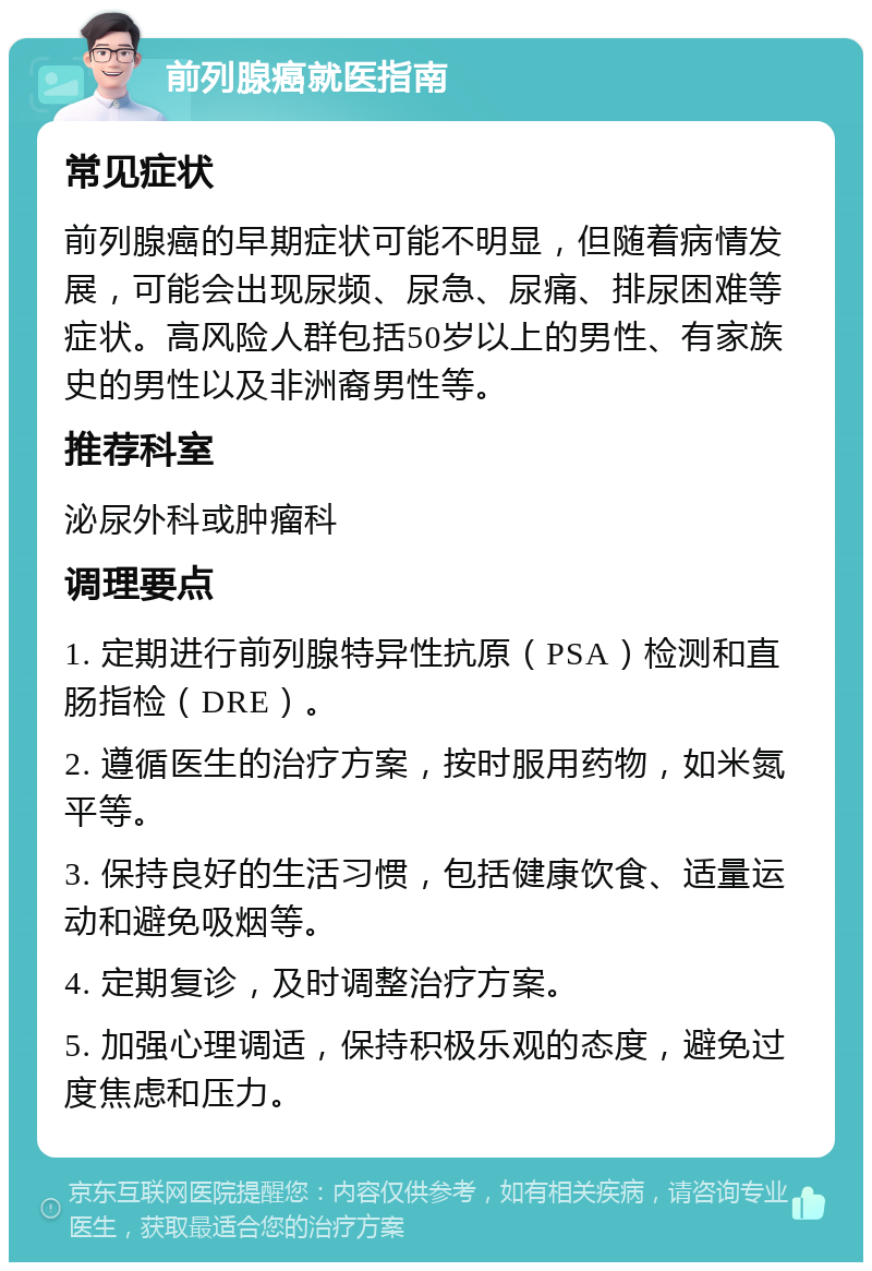 前列腺癌就医指南 常见症状 前列腺癌的早期症状可能不明显，但随着病情发展，可能会出现尿频、尿急、尿痛、排尿困难等症状。高风险人群包括50岁以上的男性、有家族史的男性以及非洲裔男性等。 推荐科室 泌尿外科或肿瘤科 调理要点 1. 定期进行前列腺特异性抗原（PSA）检测和直肠指检（DRE）。 2. 遵循医生的治疗方案，按时服用药物，如米氮平等。 3. 保持良好的生活习惯，包括健康饮食、适量运动和避免吸烟等。 4. 定期复诊，及时调整治疗方案。 5. 加强心理调适，保持积极乐观的态度，避免过度焦虑和压力。