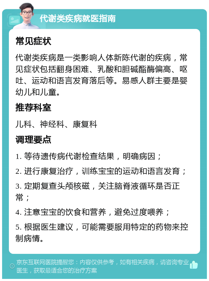 代谢类疾病就医指南 常见症状 代谢类疾病是一类影响人体新陈代谢的疾病，常见症状包括翻身困难、乳酸和胆碱酯酶偏高、呕吐、运动和语言发育落后等。易感人群主要是婴幼儿和儿童。 推荐科室 儿科、神经科、康复科 调理要点 1. 等待遗传病代谢检查结果，明确病因； 2. 进行康复治疗，训练宝宝的运动和语言发育； 3. 定期复查头颅核磁，关注脑脊液循环是否正常； 4. 注意宝宝的饮食和营养，避免过度喂养； 5. 根据医生建议，可能需要服用特定的药物来控制病情。