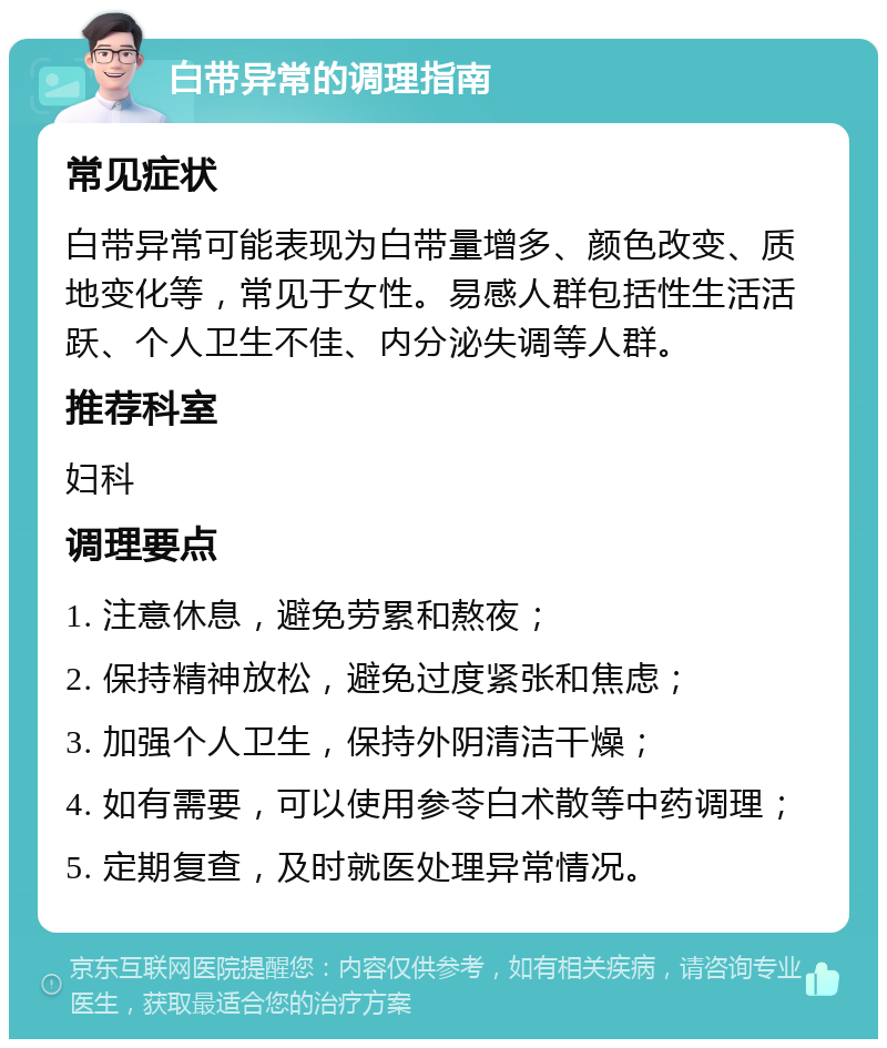 白带异常的调理指南 常见症状 白带异常可能表现为白带量增多、颜色改变、质地变化等，常见于女性。易感人群包括性生活活跃、个人卫生不佳、内分泌失调等人群。 推荐科室 妇科 调理要点 1. 注意休息，避免劳累和熬夜； 2. 保持精神放松，避免过度紧张和焦虑； 3. 加强个人卫生，保持外阴清洁干燥； 4. 如有需要，可以使用参苓白术散等中药调理； 5. 定期复查，及时就医处理异常情况。