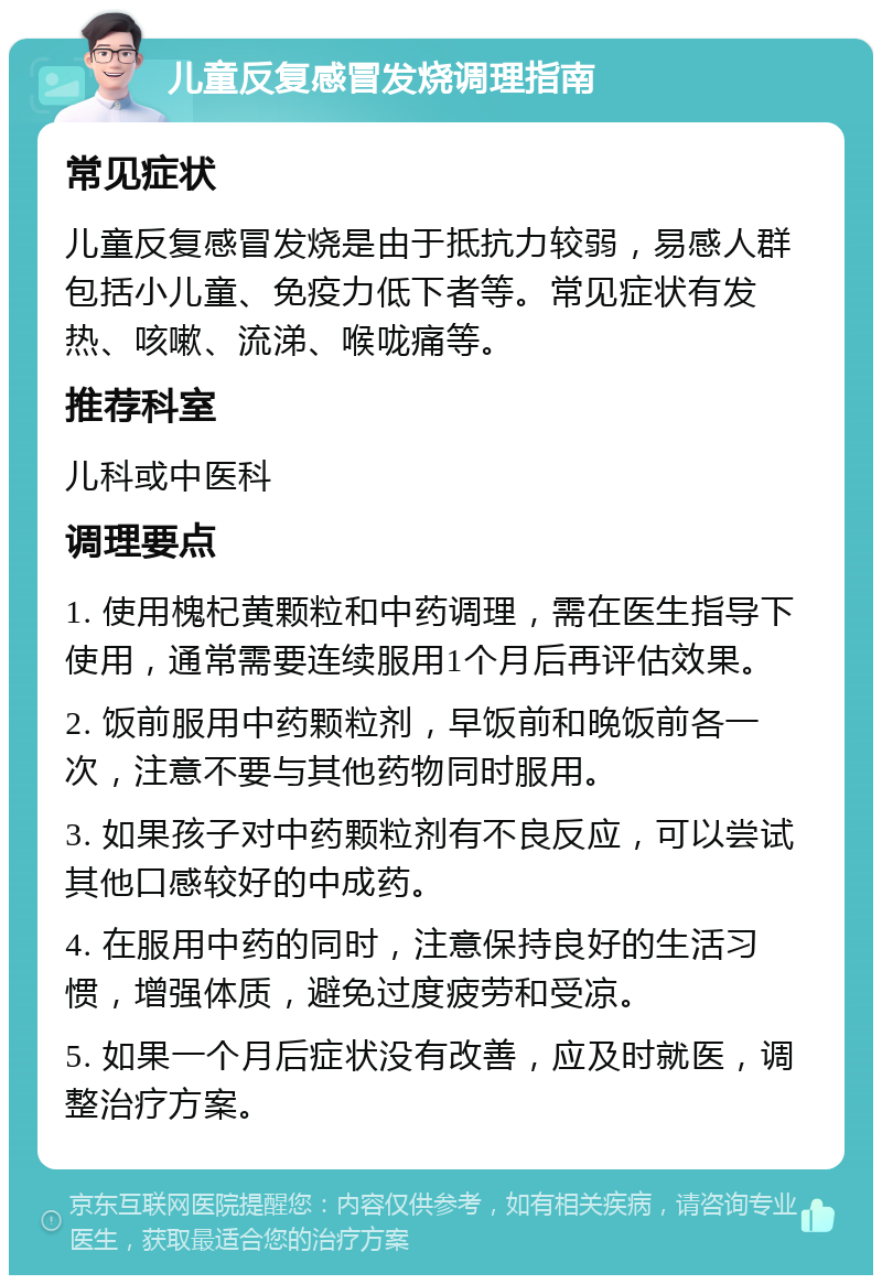 儿童反复感冒发烧调理指南 常见症状 儿童反复感冒发烧是由于抵抗力较弱，易感人群包括小儿童、免疫力低下者等。常见症状有发热、咳嗽、流涕、喉咙痛等。 推荐科室 儿科或中医科 调理要点 1. 使用槐杞黄颗粒和中药调理，需在医生指导下使用，通常需要连续服用1个月后再评估效果。 2. 饭前服用中药颗粒剂，早饭前和晚饭前各一次，注意不要与其他药物同时服用。 3. 如果孩子对中药颗粒剂有不良反应，可以尝试其他口感较好的中成药。 4. 在服用中药的同时，注意保持良好的生活习惯，增强体质，避免过度疲劳和受凉。 5. 如果一个月后症状没有改善，应及时就医，调整治疗方案。