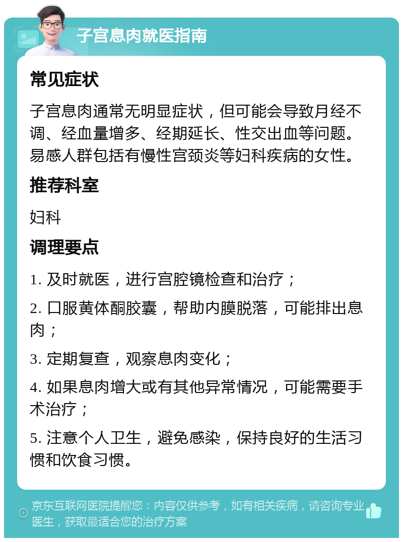 子宫息肉就医指南 常见症状 子宫息肉通常无明显症状，但可能会导致月经不调、经血量增多、经期延长、性交出血等问题。易感人群包括有慢性宫颈炎等妇科疾病的女性。 推荐科室 妇科 调理要点 1. 及时就医，进行宫腔镜检查和治疗； 2. 口服黄体酮胶囊，帮助内膜脱落，可能排出息肉； 3. 定期复查，观察息肉变化； 4. 如果息肉增大或有其他异常情况，可能需要手术治疗； 5. 注意个人卫生，避免感染，保持良好的生活习惯和饮食习惯。