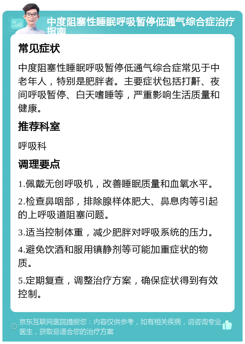 中度阻塞性睡眠呼吸暂停低通气综合症治疗指南 常见症状 中度阻塞性睡眠呼吸暂停低通气综合症常见于中老年人，特别是肥胖者。主要症状包括打鼾、夜间呼吸暂停、白天嗜睡等，严重影响生活质量和健康。 推荐科室 呼吸科 调理要点 1.佩戴无创呼吸机，改善睡眠质量和血氧水平。 2.检查鼻咽部，排除腺样体肥大、鼻息肉等引起的上呼吸道阻塞问题。 3.适当控制体重，减少肥胖对呼吸系统的压力。 4.避免饮酒和服用镇静剂等可能加重症状的物质。 5.定期复查，调整治疗方案，确保症状得到有效控制。