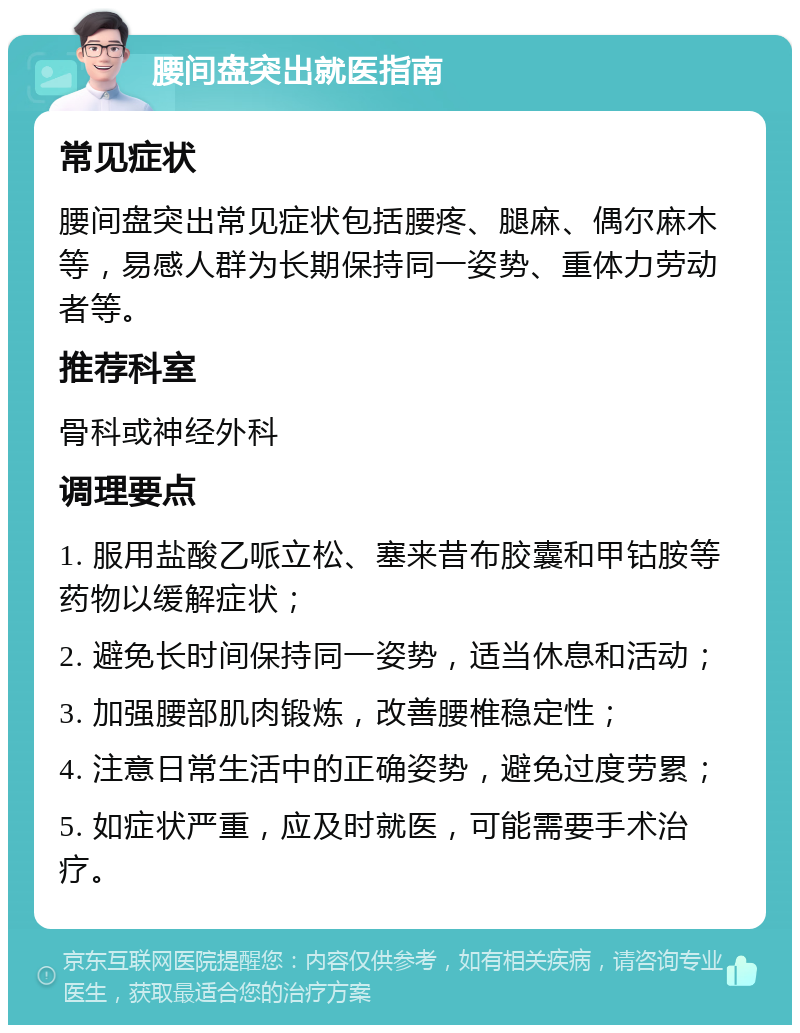 腰间盘突出就医指南 常见症状 腰间盘突出常见症状包括腰疼、腿麻、偶尔麻木等，易感人群为长期保持同一姿势、重体力劳动者等。 推荐科室 骨科或神经外科 调理要点 1. 服用盐酸乙哌立松、塞来昔布胶囊和甲钴胺等药物以缓解症状； 2. 避免长时间保持同一姿势，适当休息和活动； 3. 加强腰部肌肉锻炼，改善腰椎稳定性； 4. 注意日常生活中的正确姿势，避免过度劳累； 5. 如症状严重，应及时就医，可能需要手术治疗。