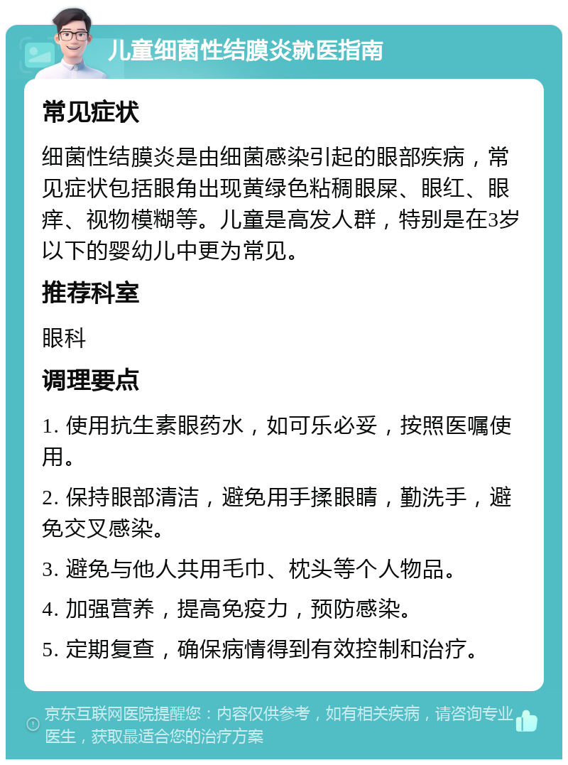 儿童细菌性结膜炎就医指南 常见症状 细菌性结膜炎是由细菌感染引起的眼部疾病，常见症状包括眼角出现黄绿色粘稠眼屎、眼红、眼痒、视物模糊等。儿童是高发人群，特别是在3岁以下的婴幼儿中更为常见。 推荐科室 眼科 调理要点 1. 使用抗生素眼药水，如可乐必妥，按照医嘱使用。 2. 保持眼部清洁，避免用手揉眼睛，勤洗手，避免交叉感染。 3. 避免与他人共用毛巾、枕头等个人物品。 4. 加强营养，提高免疫力，预防感染。 5. 定期复查，确保病情得到有效控制和治疗。