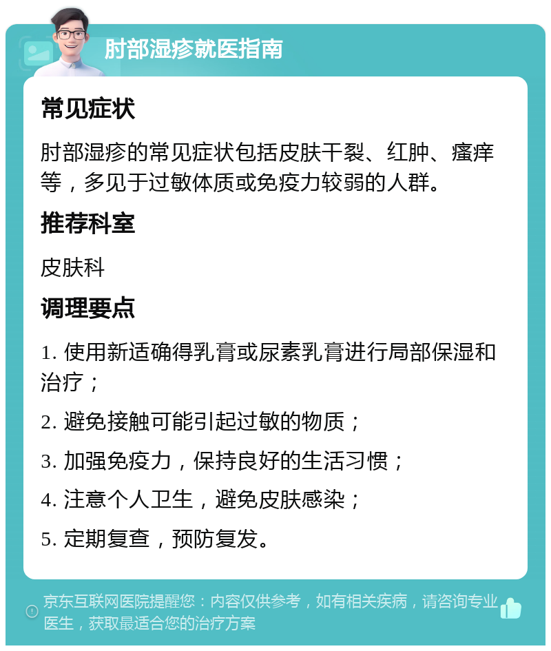 肘部湿疹就医指南 常见症状 肘部湿疹的常见症状包括皮肤干裂、红肿、瘙痒等，多见于过敏体质或免疫力较弱的人群。 推荐科室 皮肤科 调理要点 1. 使用新适确得乳膏或尿素乳膏进行局部保湿和治疗； 2. 避免接触可能引起过敏的物质； 3. 加强免疫力，保持良好的生活习惯； 4. 注意个人卫生，避免皮肤感染； 5. 定期复查，预防复发。