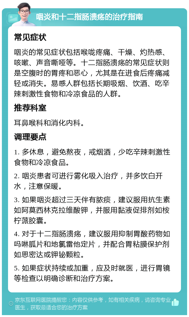 咽炎和十二指肠溃疡的治疗指南 常见症状 咽炎的常见症状包括喉咙疼痛、干燥、灼热感、咳嗽、声音嘶哑等。十二指肠溃疡的常见症状则是空腹时的胃疼和恶心，尤其是在进食后疼痛减轻或消失。易感人群包括长期吸烟、饮酒、吃辛辣刺激性食物和冷凉食品的人群。 推荐科室 耳鼻喉科和消化内科。 调理要点 1. 多休息，避免熬夜，戒烟酒，少吃辛辣刺激性食物和冷凉食品。 2. 咽炎患者可进行雾化吸入治疗，并多饮白开水，注意保暖。 3. 如果咽炎超过三天伴有脓痰，建议服用抗生素如阿莫西林克拉维酸钾，并服用黏液促排剂如桉柠蒎胶囊。 4. 对于十二指肠溃疡，建议服用抑制胃酸药物如吗啉胍片和地氯雷他定片，并配合胃粘膜保护剂如思密达或钾铋颗粒。 5. 如果症状持续或加重，应及时就医，进行胃镜等检查以明确诊断和治疗方案。