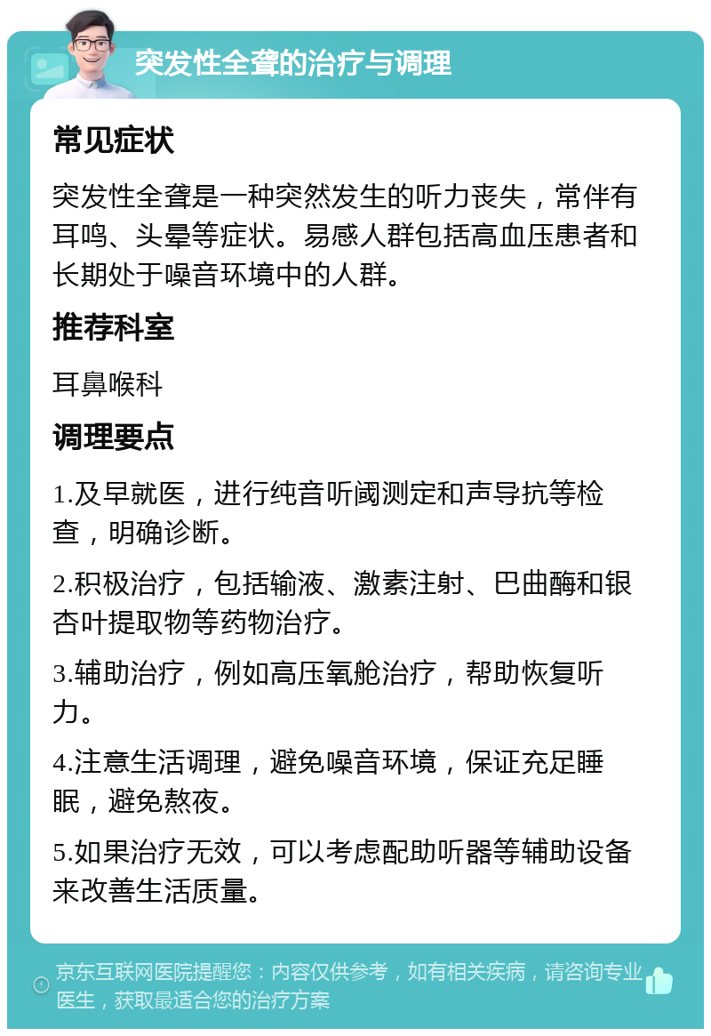 突发性全聋的治疗与调理 常见症状 突发性全聋是一种突然发生的听力丧失，常伴有耳鸣、头晕等症状。易感人群包括高血压患者和长期处于噪音环境中的人群。 推荐科室 耳鼻喉科 调理要点 1.及早就医，进行纯音听阈测定和声导抗等检查，明确诊断。 2.积极治疗，包括输液、激素注射、巴曲酶和银杏叶提取物等药物治疗。 3.辅助治疗，例如高压氧舱治疗，帮助恢复听力。 4.注意生活调理，避免噪音环境，保证充足睡眠，避免熬夜。 5.如果治疗无效，可以考虑配助听器等辅助设备来改善生活质量。