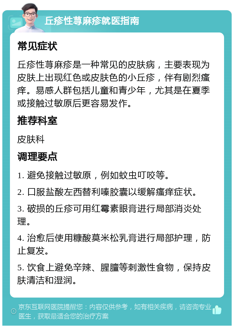 丘疹性荨麻疹就医指南 常见症状 丘疹性荨麻疹是一种常见的皮肤病，主要表现为皮肤上出现红色或皮肤色的小丘疹，伴有剧烈瘙痒。易感人群包括儿童和青少年，尤其是在夏季或接触过敏原后更容易发作。 推荐科室 皮肤科 调理要点 1. 避免接触过敏原，例如蚊虫叮咬等。 2. 口服盐酸左西替利嗪胶囊以缓解瘙痒症状。 3. 破损的丘疹可用红霉素眼膏进行局部消炎处理。 4. 治愈后使用糠酸莫米松乳膏进行局部护理，防止复发。 5. 饮食上避免辛辣、腥膻等刺激性食物，保持皮肤清洁和湿润。