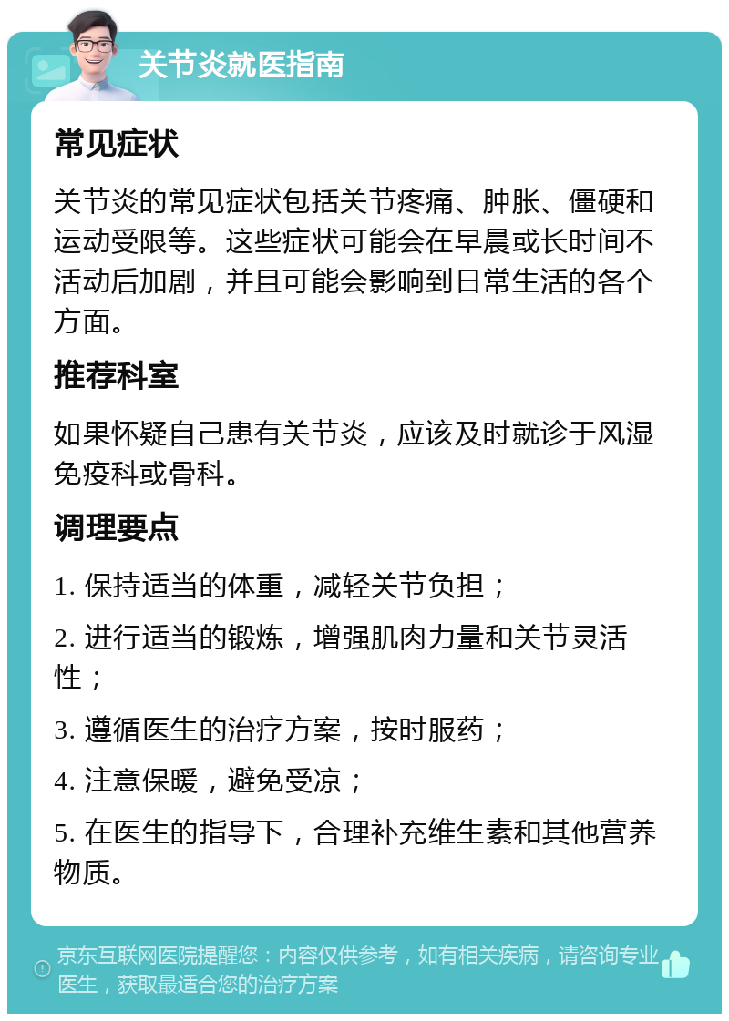 关节炎就医指南 常见症状 关节炎的常见症状包括关节疼痛、肿胀、僵硬和运动受限等。这些症状可能会在早晨或长时间不活动后加剧，并且可能会影响到日常生活的各个方面。 推荐科室 如果怀疑自己患有关节炎，应该及时就诊于风湿免疫科或骨科。 调理要点 1. 保持适当的体重，减轻关节负担； 2. 进行适当的锻炼，增强肌肉力量和关节灵活性； 3. 遵循医生的治疗方案，按时服药； 4. 注意保暖，避免受凉； 5. 在医生的指导下，合理补充维生素和其他营养物质。