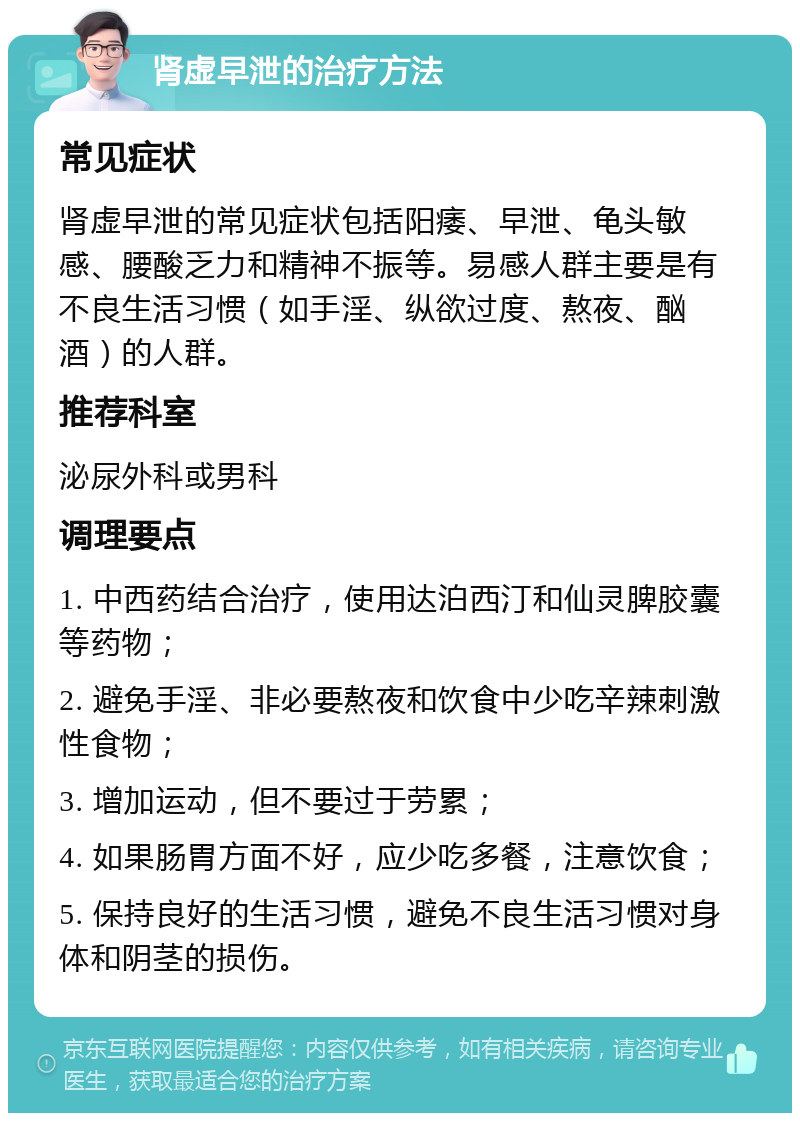 肾虚早泄的治疗方法 常见症状 肾虚早泄的常见症状包括阳痿、早泄、龟头敏感、腰酸乏力和精神不振等。易感人群主要是有不良生活习惯（如手淫、纵欲过度、熬夜、酗酒）的人群。 推荐科室 泌尿外科或男科 调理要点 1. 中西药结合治疗，使用达泊西汀和仙灵脾胶囊等药物； 2. 避免手淫、非必要熬夜和饮食中少吃辛辣刺激性食物； 3. 增加运动，但不要过于劳累； 4. 如果肠胃方面不好，应少吃多餐，注意饮食； 5. 保持良好的生活习惯，避免不良生活习惯对身体和阴茎的损伤。