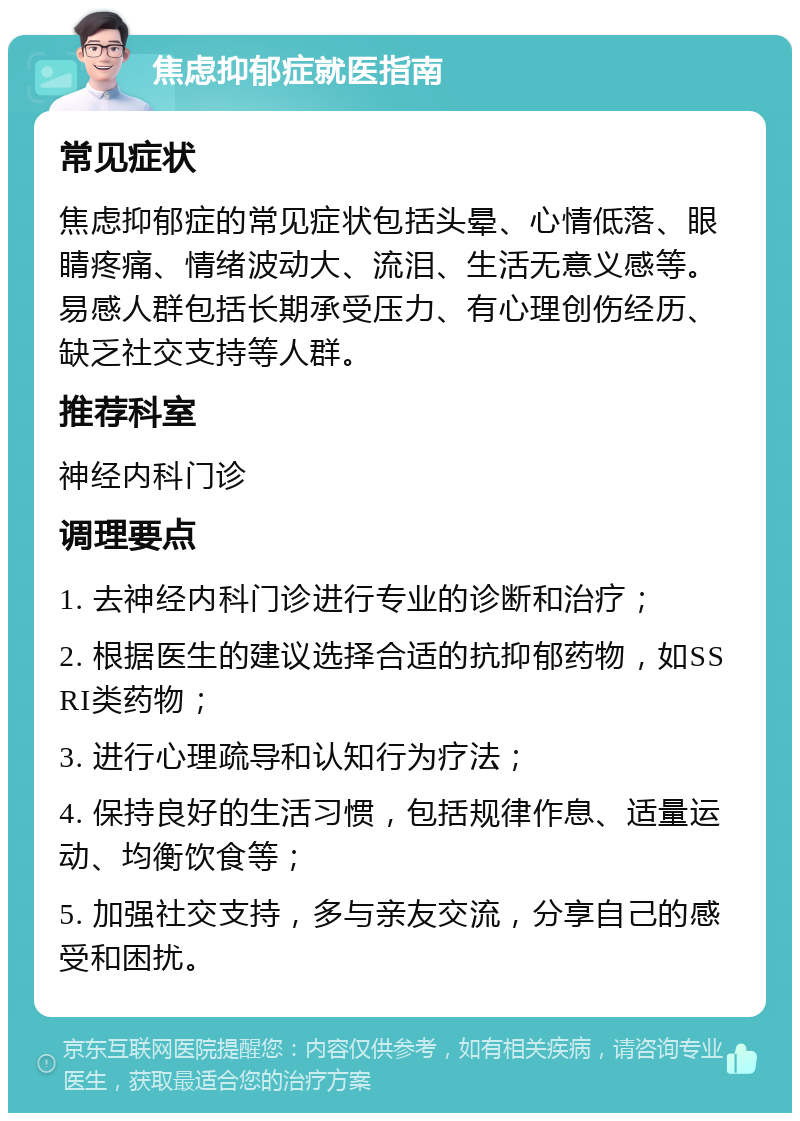 焦虑抑郁症就医指南 常见症状 焦虑抑郁症的常见症状包括头晕、心情低落、眼睛疼痛、情绪波动大、流泪、生活无意义感等。易感人群包括长期承受压力、有心理创伤经历、缺乏社交支持等人群。 推荐科室 神经内科门诊 调理要点 1. 去神经内科门诊进行专业的诊断和治疗； 2. 根据医生的建议选择合适的抗抑郁药物，如SSRI类药物； 3. 进行心理疏导和认知行为疗法； 4. 保持良好的生活习惯，包括规律作息、适量运动、均衡饮食等； 5. 加强社交支持，多与亲友交流，分享自己的感受和困扰。