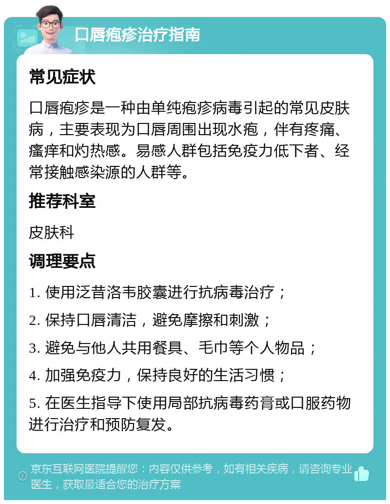 口唇疱疹治疗指南 常见症状 口唇疱疹是一种由单纯疱疹病毒引起的常见皮肤病，主要表现为口唇周围出现水疱，伴有疼痛、瘙痒和灼热感。易感人群包括免疫力低下者、经常接触感染源的人群等。 推荐科室 皮肤科 调理要点 1. 使用泛昔洛韦胶囊进行抗病毒治疗； 2. 保持口唇清洁，避免摩擦和刺激； 3. 避免与他人共用餐具、毛巾等个人物品； 4. 加强免疫力，保持良好的生活习惯； 5. 在医生指导下使用局部抗病毒药膏或口服药物进行治疗和预防复发。