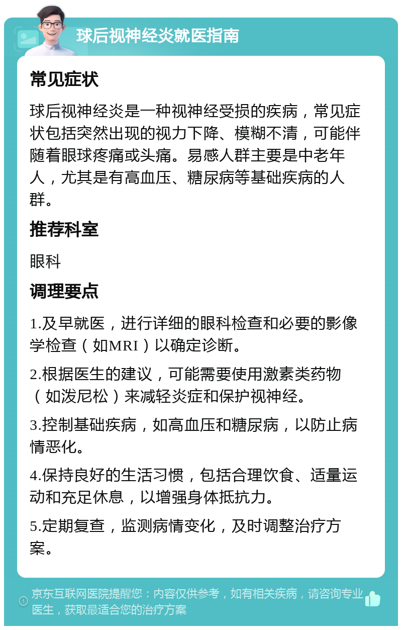 球后视神经炎就医指南 常见症状 球后视神经炎是一种视神经受损的疾病，常见症状包括突然出现的视力下降、模糊不清，可能伴随着眼球疼痛或头痛。易感人群主要是中老年人，尤其是有高血压、糖尿病等基础疾病的人群。 推荐科室 眼科 调理要点 1.及早就医，进行详细的眼科检查和必要的影像学检查（如MRI）以确定诊断。 2.根据医生的建议，可能需要使用激素类药物（如泼尼松）来减轻炎症和保护视神经。 3.控制基础疾病，如高血压和糖尿病，以防止病情恶化。 4.保持良好的生活习惯，包括合理饮食、适量运动和充足休息，以增强身体抵抗力。 5.定期复查，监测病情变化，及时调整治疗方案。