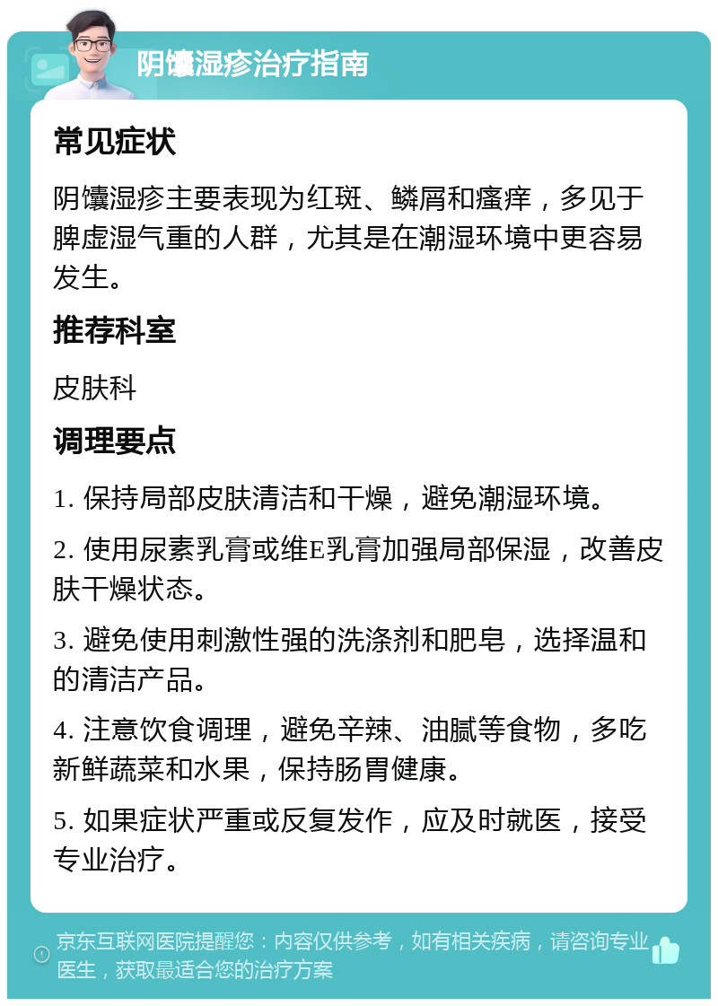 阴馕湿疹治疗指南 常见症状 阴馕湿疹主要表现为红斑、鳞屑和瘙痒，多见于脾虚湿气重的人群，尤其是在潮湿环境中更容易发生。 推荐科室 皮肤科 调理要点 1. 保持局部皮肤清洁和干燥，避免潮湿环境。 2. 使用尿素乳膏或维E乳膏加强局部保湿，改善皮肤干燥状态。 3. 避免使用刺激性强的洗涤剂和肥皂，选择温和的清洁产品。 4. 注意饮食调理，避免辛辣、油腻等食物，多吃新鲜蔬菜和水果，保持肠胃健康。 5. 如果症状严重或反复发作，应及时就医，接受专业治疗。