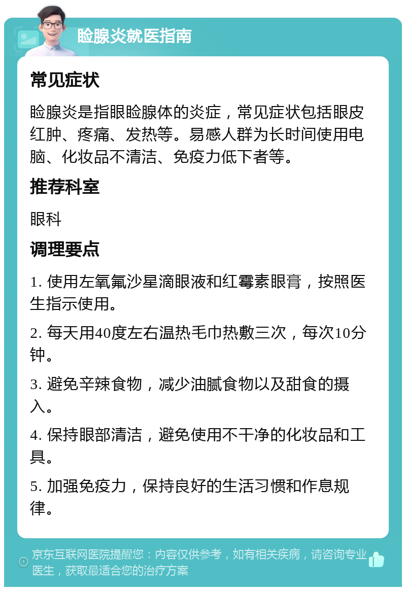 睑腺炎就医指南 常见症状 睑腺炎是指眼睑腺体的炎症，常见症状包括眼皮红肿、疼痛、发热等。易感人群为长时间使用电脑、化妆品不清洁、免疫力低下者等。 推荐科室 眼科 调理要点 1. 使用左氧氟沙星滴眼液和红霉素眼膏，按照医生指示使用。 2. 每天用40度左右温热毛巾热敷三次，每次10分钟。 3. 避免辛辣食物，减少油腻食物以及甜食的摄入。 4. 保持眼部清洁，避免使用不干净的化妆品和工具。 5. 加强免疫力，保持良好的生活习惯和作息规律。