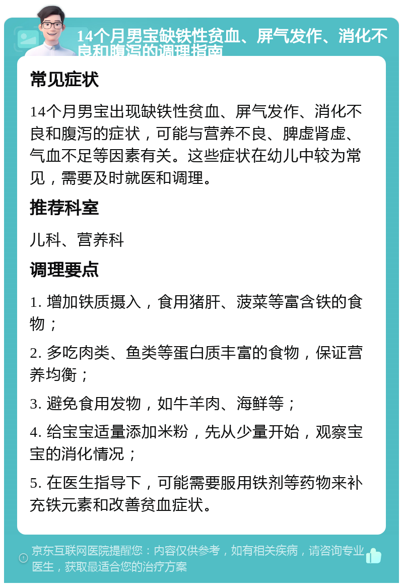 14个月男宝缺铁性贫血、屏气发作、消化不良和腹泻的调理指南 常见症状 14个月男宝出现缺铁性贫血、屏气发作、消化不良和腹泻的症状，可能与营养不良、脾虚肾虚、气血不足等因素有关。这些症状在幼儿中较为常见，需要及时就医和调理。 推荐科室 儿科、营养科 调理要点 1. 增加铁质摄入，食用猪肝、菠菜等富含铁的食物； 2. 多吃肉类、鱼类等蛋白质丰富的食物，保证营养均衡； 3. 避免食用发物，如牛羊肉、海鲜等； 4. 给宝宝适量添加米粉，先从少量开始，观察宝宝的消化情况； 5. 在医生指导下，可能需要服用铁剂等药物来补充铁元素和改善贫血症状。