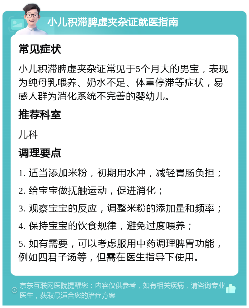 小儿积滞脾虚夹杂证就医指南 常见症状 小儿积滞脾虚夹杂证常见于5个月大的男宝，表现为纯母乳喂养、奶水不足、体重停滞等症状，易感人群为消化系统不完善的婴幼儿。 推荐科室 儿科 调理要点 1. 适当添加米粉，初期用水冲，减轻胃肠负担； 2. 给宝宝做抚触运动，促进消化； 3. 观察宝宝的反应，调整米粉的添加量和频率； 4. 保持宝宝的饮食规律，避免过度喂养； 5. 如有需要，可以考虑服用中药调理脾胃功能，例如四君子汤等，但需在医生指导下使用。