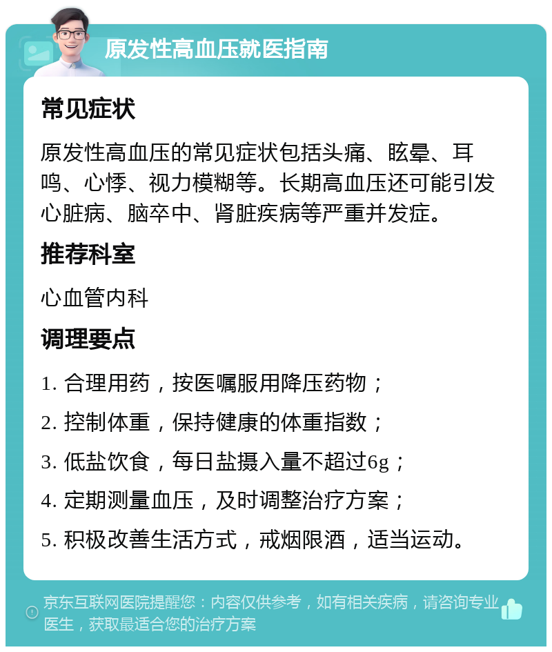 原发性高血压就医指南 常见症状 原发性高血压的常见症状包括头痛、眩晕、耳鸣、心悸、视力模糊等。长期高血压还可能引发心脏病、脑卒中、肾脏疾病等严重并发症。 推荐科室 心血管内科 调理要点 1. 合理用药，按医嘱服用降压药物； 2. 控制体重，保持健康的体重指数； 3. 低盐饮食，每日盐摄入量不超过6g； 4. 定期测量血压，及时调整治疗方案； 5. 积极改善生活方式，戒烟限酒，适当运动。