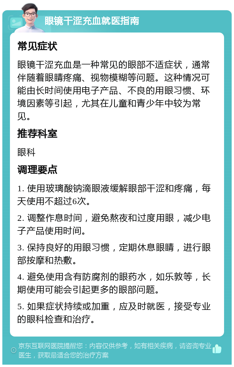 眼镜干涩充血就医指南 常见症状 眼镜干涩充血是一种常见的眼部不适症状，通常伴随着眼睛疼痛、视物模糊等问题。这种情况可能由长时间使用电子产品、不良的用眼习惯、环境因素等引起，尤其在儿童和青少年中较为常见。 推荐科室 眼科 调理要点 1. 使用玻璃酸钠滴眼液缓解眼部干涩和疼痛，每天使用不超过6次。 2. 调整作息时间，避免熬夜和过度用眼，减少电子产品使用时间。 3. 保持良好的用眼习惯，定期休息眼睛，进行眼部按摩和热敷。 4. 避免使用含有防腐剂的眼药水，如乐敦等，长期使用可能会引起更多的眼部问题。 5. 如果症状持续或加重，应及时就医，接受专业的眼科检查和治疗。