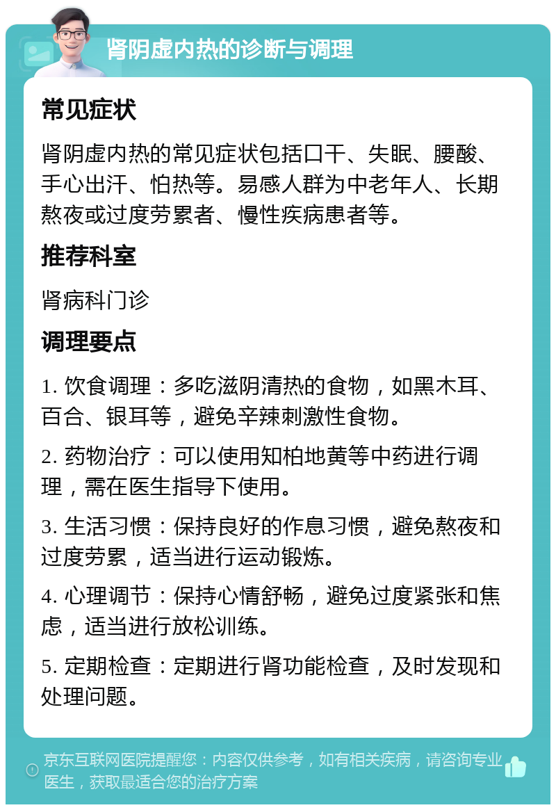 肾阴虚内热的诊断与调理 常见症状 肾阴虚内热的常见症状包括口干、失眠、腰酸、手心出汗、怕热等。易感人群为中老年人、长期熬夜或过度劳累者、慢性疾病患者等。 推荐科室 肾病科门诊 调理要点 1. 饮食调理：多吃滋阴清热的食物，如黑木耳、百合、银耳等，避免辛辣刺激性食物。 2. 药物治疗：可以使用知柏地黄等中药进行调理，需在医生指导下使用。 3. 生活习惯：保持良好的作息习惯，避免熬夜和过度劳累，适当进行运动锻炼。 4. 心理调节：保持心情舒畅，避免过度紧张和焦虑，适当进行放松训练。 5. 定期检查：定期进行肾功能检查，及时发现和处理问题。