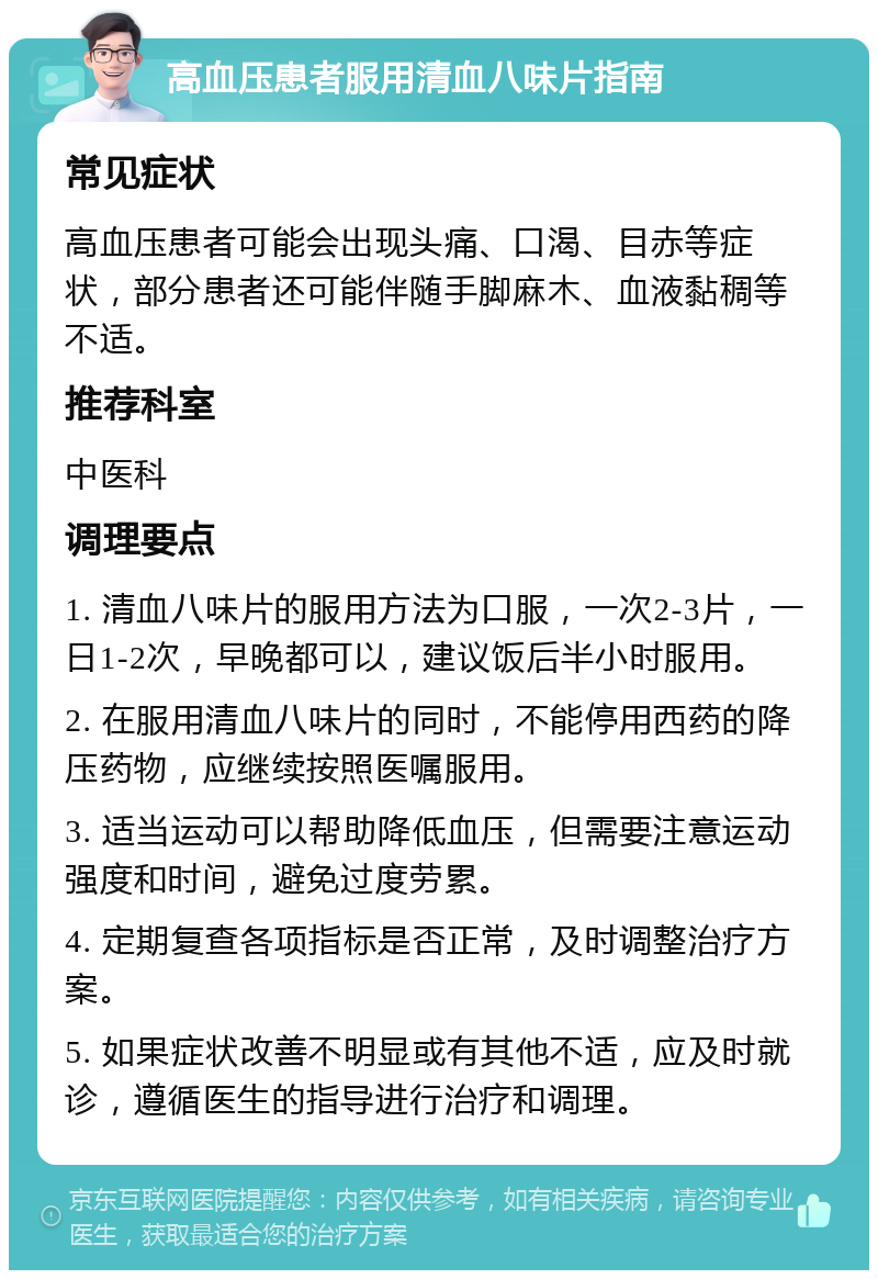 高血压患者服用清血八味片指南 常见症状 高血压患者可能会出现头痛、口渴、目赤等症状，部分患者还可能伴随手脚麻木、血液黏稠等不适。 推荐科室 中医科 调理要点 1. 清血八味片的服用方法为口服，一次2-3片，一日1-2次，早晚都可以，建议饭后半小时服用。 2. 在服用清血八味片的同时，不能停用西药的降压药物，应继续按照医嘱服用。 3. 适当运动可以帮助降低血压，但需要注意运动强度和时间，避免过度劳累。 4. 定期复查各项指标是否正常，及时调整治疗方案。 5. 如果症状改善不明显或有其他不适，应及时就诊，遵循医生的指导进行治疗和调理。