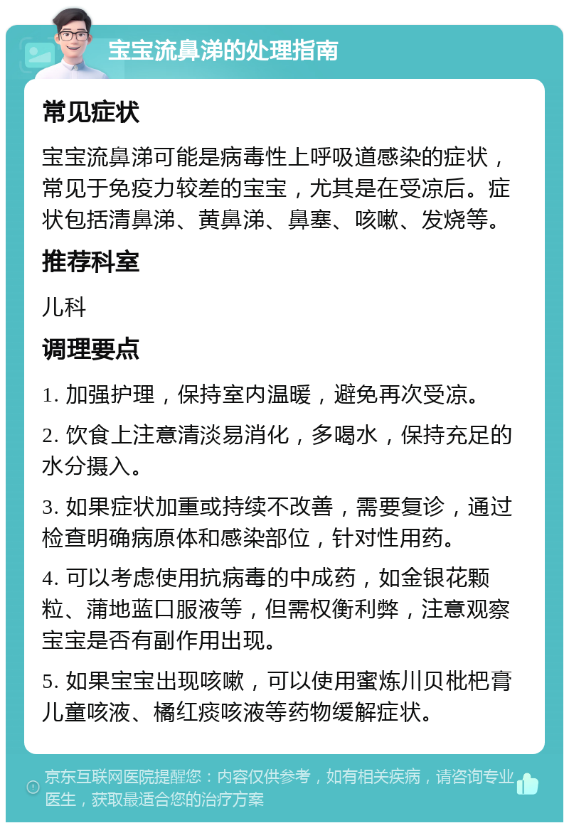 宝宝流鼻涕的处理指南 常见症状 宝宝流鼻涕可能是病毒性上呼吸道感染的症状，常见于免疫力较差的宝宝，尤其是在受凉后。症状包括清鼻涕、黄鼻涕、鼻塞、咳嗽、发烧等。 推荐科室 儿科 调理要点 1. 加强护理，保持室内温暖，避免再次受凉。 2. 饮食上注意清淡易消化，多喝水，保持充足的水分摄入。 3. 如果症状加重或持续不改善，需要复诊，通过检查明确病原体和感染部位，针对性用药。 4. 可以考虑使用抗病毒的中成药，如金银花颗粒、蒲地蓝口服液等，但需权衡利弊，注意观察宝宝是否有副作用出现。 5. 如果宝宝出现咳嗽，可以使用蜜炼川贝枇杷膏儿童咳液、橘红痰咳液等药物缓解症状。