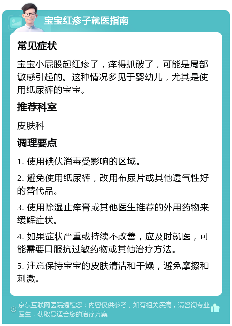 宝宝红疹子就医指南 常见症状 宝宝小屁股起红疹子，痒得抓破了，可能是局部敏感引起的。这种情况多见于婴幼儿，尤其是使用纸尿裤的宝宝。 推荐科室 皮肤科 调理要点 1. 使用碘伏消毒受影响的区域。 2. 避免使用纸尿裤，改用布尿片或其他透气性好的替代品。 3. 使用除湿止痒膏或其他医生推荐的外用药物来缓解症状。 4. 如果症状严重或持续不改善，应及时就医，可能需要口服抗过敏药物或其他治疗方法。 5. 注意保持宝宝的皮肤清洁和干燥，避免摩擦和刺激。