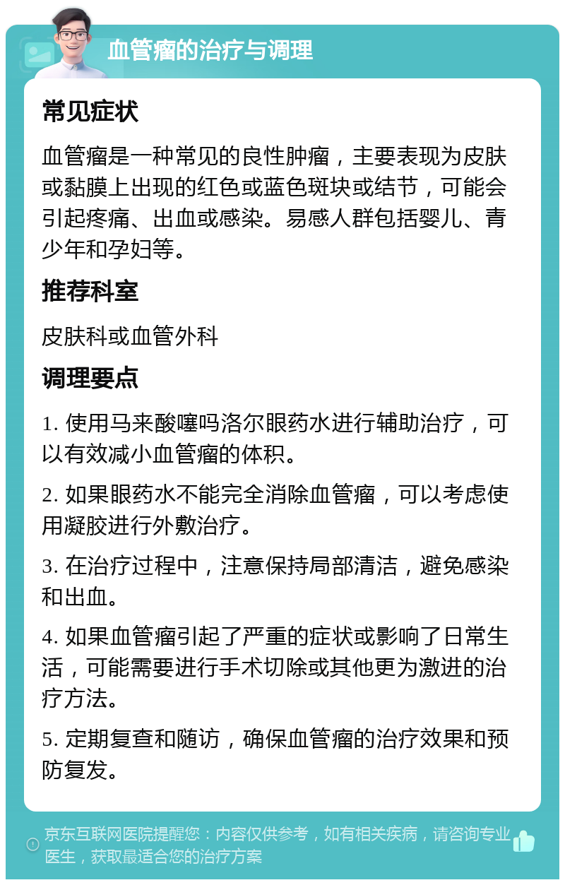 血管瘤的治疗与调理 常见症状 血管瘤是一种常见的良性肿瘤，主要表现为皮肤或黏膜上出现的红色或蓝色斑块或结节，可能会引起疼痛、出血或感染。易感人群包括婴儿、青少年和孕妇等。 推荐科室 皮肤科或血管外科 调理要点 1. 使用马来酸噻吗洛尔眼药水进行辅助治疗，可以有效减小血管瘤的体积。 2. 如果眼药水不能完全消除血管瘤，可以考虑使用凝胶进行外敷治疗。 3. 在治疗过程中，注意保持局部清洁，避免感染和出血。 4. 如果血管瘤引起了严重的症状或影响了日常生活，可能需要进行手术切除或其他更为激进的治疗方法。 5. 定期复查和随访，确保血管瘤的治疗效果和预防复发。