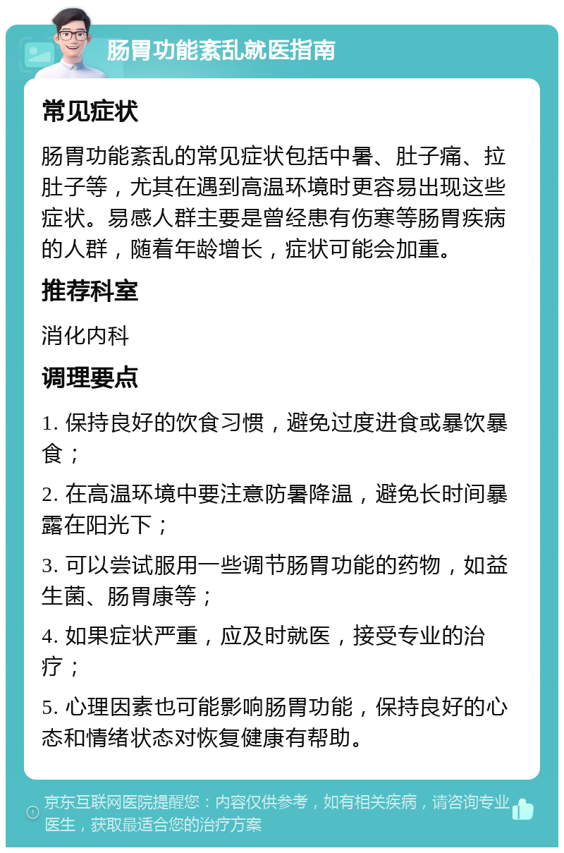 肠胃功能紊乱就医指南 常见症状 肠胃功能紊乱的常见症状包括中暑、肚子痛、拉肚子等，尤其在遇到高温环境时更容易出现这些症状。易感人群主要是曾经患有伤寒等肠胃疾病的人群，随着年龄增长，症状可能会加重。 推荐科室 消化内科 调理要点 1. 保持良好的饮食习惯，避免过度进食或暴饮暴食； 2. 在高温环境中要注意防暑降温，避免长时间暴露在阳光下； 3. 可以尝试服用一些调节肠胃功能的药物，如益生菌、肠胃康等； 4. 如果症状严重，应及时就医，接受专业的治疗； 5. 心理因素也可能影响肠胃功能，保持良好的心态和情绪状态对恢复健康有帮助。