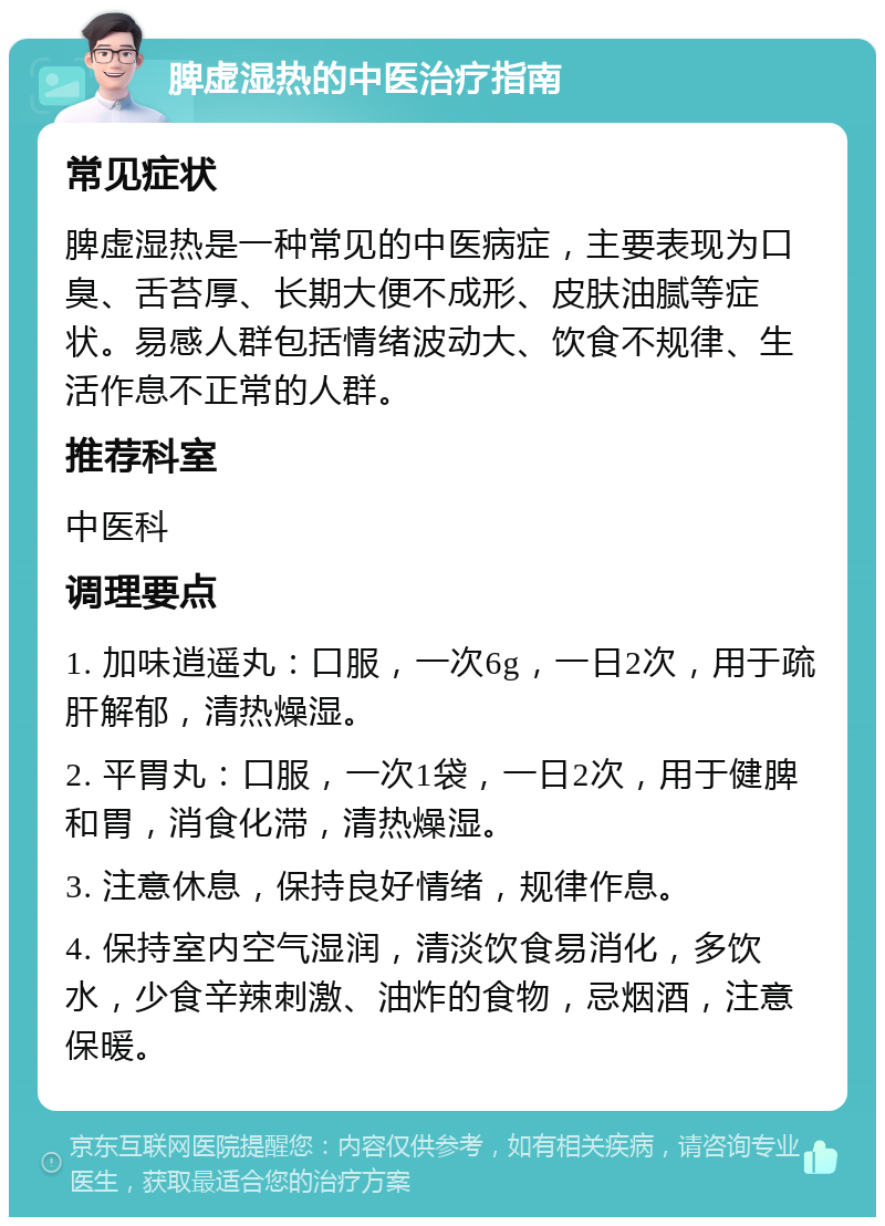 脾虚湿热的中医治疗指南 常见症状 脾虚湿热是一种常见的中医病症，主要表现为口臭、舌苔厚、长期大便不成形、皮肤油腻等症状。易感人群包括情绪波动大、饮食不规律、生活作息不正常的人群。 推荐科室 中医科 调理要点 1. 加味逍遥丸：口服，一次6g，一日2次，用于疏肝解郁，清热燥湿。 2. 平胃丸：口服，一次1袋，一日2次，用于健脾和胃，消食化滞，清热燥湿。 3. 注意休息，保持良好情绪，规律作息。 4. 保持室内空气湿润，清淡饮食易消化，多饮水，少食辛辣刺激、油炸的食物，忌烟酒，注意保暖。